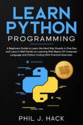 Learn Python Programming: A Beginners Guide to Learn the Hard Way Visually in One Day and Learn It Well Hands-on Learning With Basics Of Computer Language And Python Coding With Practical Exercises