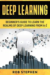 Deep Learning: Beginner’s Guide to Learn the Realms of Deep Learning from A-Z