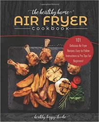 The Healthy Home Air Fryer Cookbook: 101 Delicious Air Fryer Recipes, Easy-to-Follow Instructions & Pro Tips For Beginners!