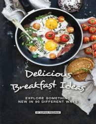 Delicious Breakfast Ideas: Explore Something New in 90 Different Ways