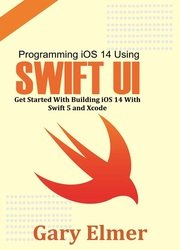 Programming iOS 14 Using Swift UI: Get Started With Swift 5 and Xcode