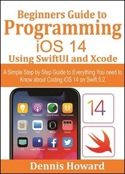 Beginners Guide to Programming iOS 14 Using SwiftUI and Xcode: A Simple Step by Step Guide to Everything You need to Know about Coding iOS 14 on Swift 5.2