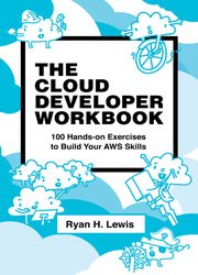 The Cloud Developer Workbook: 100 Hands-on Exercises to Build Your AWS Skills