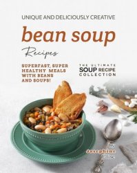 Unique and Deliciously Creative Bean Soup Recipes: Superfast, Super Healthy Meals with Beans and Soups!