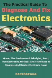 The Practical Guide To Diagnose And Fix Electronics: Master The Fundamental Principles, Tools, Troubleshooting Methods
