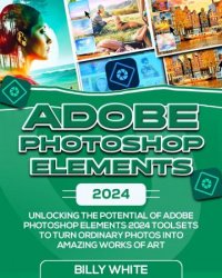 ADOBE PHOTOSHOP ELEMENTS 2024: Unlocking the Potential of Adobe Photoshop Elements 2024 Toolsets
