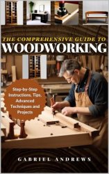 The Comprehensive Guide to Woodworking: Practical Plans, Step-by-Step Instructions,Techniques, Advanced Tips and Tools
