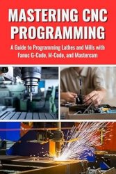 Mastering CNC Programming: A Guide to Programming Lathes and Mills with Fanuc G-Code, M-Code, and Mastercam