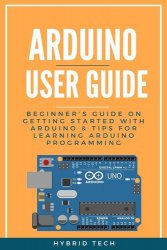 Arduino User Guide: Beginner's Guide on Getting Started with Arduino & Tips for Learning Arduino Programming