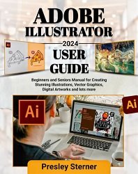 Adobe Illustrator 2024 User Guide: Beginners and Seniors Manual for Creating Stunning Illustrations, Vector Graphics, Digital Artworks and lots more