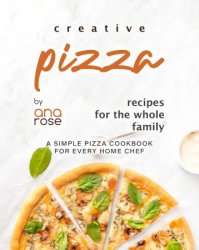 Creative Pizza Recipes for the Whole Family: A Simple Pizza Cookbook for Every Home Chef