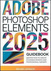 Adobe Photoshop Elements 2025 Guidebook: Master How to Create Stunning Designs and Professional Imagery