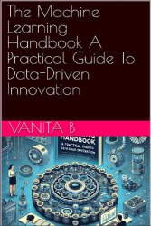 The Machine Learning Handbook: A Practical Guide To Data-Driven Innovation